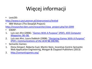 Więcej informacji
• LeoLOD:
http://www.cs.put.poznan.pl/alawrynowicz/leolod
• IBM Watson (The DeepQA Project):
http://researcher.ibm.com/researcher/view_project.php?id=2099
• GWAP:
1. Luis von Ahn (2006). "Games With A Purpose" (PDF). IEEE Computer
Magazine: 96–98.
2. Luis von Ahn, Laura Dabbish (2008). "Designing Games With A Purpose"
(PDF). Communications of the ACM 51 (08/08).
• Semantic Games:
1. Elena Simperl, Roberta Cuel, Martin Stein, Incentive-Centric Semantic
Web Application Engineering, Morgan & Claypool Publishers (2013)
2. http://semanticgames.org/
 