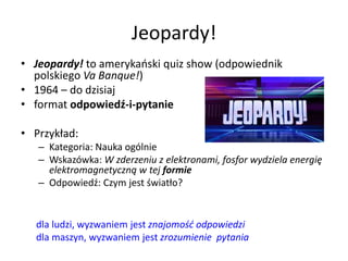 Jeopardy!
• Jeopardy! to amerykański quiz show (odpowiednik
polskiego Va Banque!)
• 1964 – do dzisiaj
• format odpowiedź-i-pytanie
• Przykład:
– Kategoria: Nauka ogólnie
– Wskazówka: W zderzeniu z elektronami, fosfor wydziela energię
elektromagnetyczną w tej formie
– Odpowiedź: Czym jest światło?
dla ludzi, wyzwaniem jest znajomość odpowiedzi
dla maszyn, wyzwaniem jest zrozumienie pytania
 