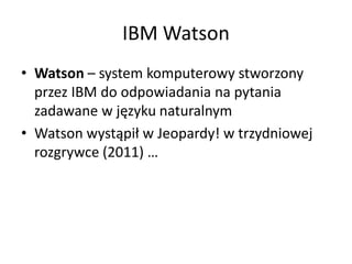 IBM Watson
• Watson – system komputerowy stworzony
przez IBM do odpowiadania na pytania
zadawane w języku naturalnym
• Watson wystąpił w Jeopardy! w trzydniowej
rozgrywce (2011) …
 