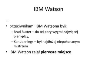 IBM Watson
…
• przeciwnikami IBM Watsona byli:
– Brad Rutter – do tej pory wygrał najwięcej
pieniędzy,
– Ken Jennings – był najdłużej niepokonanym
mistrzem
• IBM Watson zajął pierwsze miejsce
 