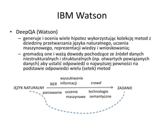 IBM Watson
• DeepQA (Watson)
– generuje i ocenia wiele hipotez wykorzystując kolekcję metod z
dziedziny przetwarzania języka naturalnego, uczenia
maszynowego, reprezentacji wiedzy i wnioskowania;
– gromadzą one i ważą dowody pochodzące ze źródeł danych
niestrukturalnych i strukturalnych (np. otwartych powiązanych
danych) aby ustalić odpowiedź o najwyższej pewności na
podstawie odpowiedzi wielu (setek) metod
JĘZYK NATURALNY ZADANIE
parsowanie
NER
wyszukiwanie
informacji
technologie
semantyczne
uczenie
maszynowe
crowd
 