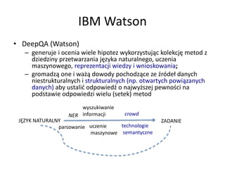 IBM Watson
• DeepQA (Watson)
– generuje i ocenia wiele hipotez wykorzystując kolekcję metod z
dziedziny przetwarzania języka naturalnego, uczenia
maszynowego, reprezentacji wiedzy i wnioskowania;
– gromadzą one i ważą dowody pochodzące ze źródeł danych
niestrukturalnych i strukturalnych (np. otwartych powiązanych
danych) aby ustalić odpowiedź o najwyższej pewności na
podstawie odpowiedzi wielu (setek) metod
JĘZYK NATURALNY ZADANIE
parsowanie
NER
wyszukiwanie
informacji
technologie
semantyczne
uczenie
maszynowe
crowd
 