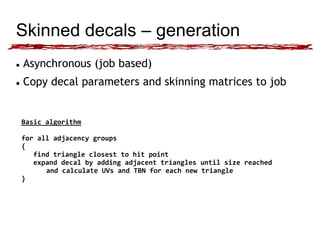 Skinned decals – generation 
 Asynchronous (job based) 
 Copy decal parameters and skinning matrices to job 
Basic algorithm 
for all adjacency groups 
{ 
find triangle closest to hit point 
expand decal by adding adjacent triangles until size reached 
and calculate UVs and TBN for each new triangle 
} 
 