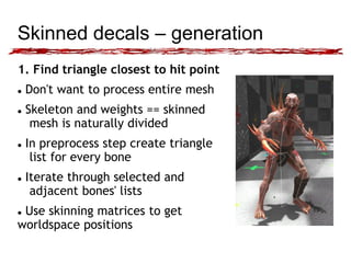 Skinned decals – generation 
1. Find triangle closest to hit point 
 Don't want to process entire mesh 
 Skeleton and weights == skinned 
mesh is naturally divided 
 In preprocess step create triangle 
list for every bone 
 Iterate through selected and 
adjacent bones' lists 
 Use skinning matrices to get 
worldspace positions 
 