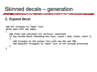 Skinned decals – generation 
2. Expand decal 
add hit triangle to “open” list 
while open list not empty 
{ 
pop front and calculate its vertices’ positions 
if any inside decal (bounding box test, sizeZ = max( sizeX, sizeY )) 
{ 
add triangle to the output list with new UVs and TBN 
add adjacent triangles to “open” list if not already processed 
} 
} 
 