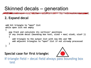 Skinned decals – generation 
2. Expand decal 
add hit triangle to “open” list 
while open list not empty 
{ 
pop front and calculate its vertices’ positions 
if any inside decal (bounding box test, sizeZ = max( sizeX, sizeY )) 
{ 
add triangle to the output list with new UVs and TBN 
add adjacent triangles to “open” list if not already processed 
} 
} 
Special case for first triangle: 
If triangle field > decal field always pass bounding box 
test 
 