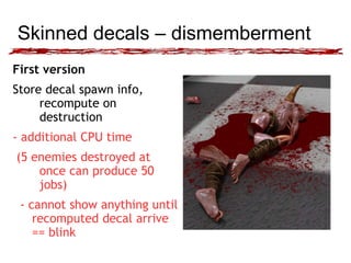 Skinned decals – dismemberment 
First version 
Store decal spawn info, 
recompute on 
destruction 
- additional CPU time 
(5 enemies destroyed at 
once can produce 50 
jobs) 
- cannot show anything until 
recomputed decal arrive 
== blink 
 