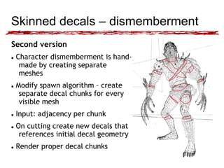 Skinned decals – dismemberment 
Second version 
 Character dismemberment is hand-made 
by creating separate 
meshes 
 Modify spawn algorithm – create 
separate decal chunks for every 
visible mesh 
 Input: adjacency per chunk 
 On cutting create new decals that 
references initial decal geometry 
 Render proper decal chunks 
 
