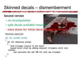 Skinned decals – dismemberment 
Second version 
+ no recomputation 
+ split decals available instantly 
- more draws for initial decal (merge on render) 
Modified algorithm 
for all visible chunks 
{ 
for all adjacency groups 
{ 
find triangle closest to hit point 
expand decal chunk by adding adjacent triangles until size 
reached 
and calculate UVs and TBN for each new triangle 
} 
} 
 
