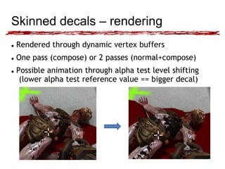 Skinned decals – rendering 
 Rendered through dynamic vertex buffers 
 One pass (compose) or 2 passes (normal+compose) 
 Possible animation through alpha test level shifting 
(lower alpha test reference value == bigger decal) 
 
