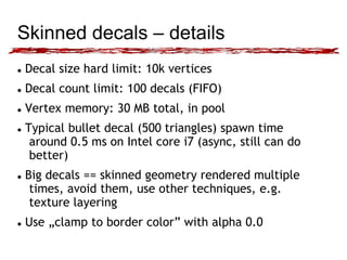 Skinned decals – details 
 Decal size hard limit: 10k vertices 
 Decal count limit: 100 decals (FIFO) 
 Vertex memory: 30 MB total, in pool 
 Typical bullet decal (500 triangles) spawn time 
around 0.5 ms on Intel core i7 (async, still can do 
better) 
 Big decals == skinned geometry rendered multiple 
times, avoid them, use other techniques, e.g. 
texture layering 
 Use „clamp to border color” with alpha 0.0 
 