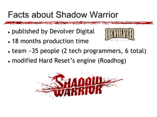 Facts about Shadow Warrior 
 published by Devolver Digital 
 18 months production time 
 team ~35 people (2 tech programmers, 6 total) 
 modified Hard Reset’s engine (Roadhog) 
 