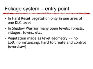 Foliage system – entry point 
• In Hard Reset vegetation only in one area of 
one DLC level 
• In Shadow Warrior many open levels: forests, 
villages, towns, etc. 
• Vegetation made as level geometry == no 
LoD, no instancing, hard to create and control 
(overdraw) 
 