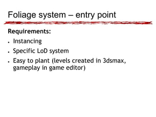 Foliage system – entry point 
Requirements: 
● Instancing 
● Specific LoD system 
● Easy to plant (levels created in 3dsmax, 
gameplay in game editor) 
 