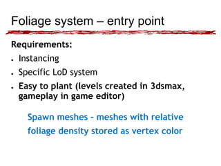 Foliage system – entry point 
Requirements: 
● Instancing 
● Specific LoD system 
● Easy to plant (levels created in 3dsmax, 
gameplay in game editor) 
Spawn meshes – meshes with relative 
foliage density stored as vertex color 
 