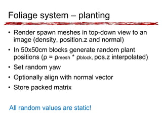 Foliage system – planting 
• Render spawn meshes in top-down view to an 
image (density, position.z and normal) 
• In 50x50cm blocks generate random plant 
positions (ρ = ρmesh * ρblock, pos.z interpolated) 
• Set random yaw 
• Optionally align with normal vector 
• Store packed matrix 
All random values are static! 
 