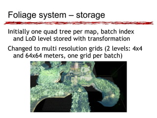 Foliage system – storage 
Initially one quad tree per map, batch index 
and LoD level stored with transformation 
Changed to multi resolution grids (2 levels: 4x4 
and 64x64 meters, one grid per batch) 
 