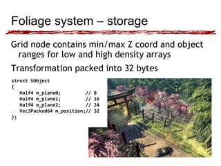 Foliage system – storage 
Grid node contains min/max Z coord and object 
ranges for low and high density arrays 
Transformation packed into 32 bytes 
struct SObject 
{ 
Half4 m_plane0; // 8 
Half4 m_plane1; // 16 
Half4 m_plane2; // 24 
Vec3Packed64 m_position;// 32 
}; 
 