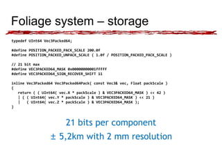 Foliage system – storage 
typedef UInt64 Vec3Packed64; 
#define POSITION_PACKED_PACK_SCALE 200.0f 
#define POSITION_PACKED_UNPACK_SCALE ( 1.0f / POSITION_PACKED_PACK_SCALE ) 
// 21 bit max 
#define VEC3PACKED64_MASK 0x00000000001fffff 
#define VEC3PACKED64_SIGN_RECOVER_SHIFT 11 
inline Vec3Packed64 Vec3Packed64Pack( const Vec3& vec, Float packScale ) 
{ 
return ( ( UInt64( vec.X * packScale ) & VEC3PACKED64_MASK ) << 42 ) 
| ( ( UInt64( vec.Y * packScale ) & VEC3PACKED64_MASK ) << 21 ) 
| ( UInt64( vec.Z * packScale ) & VEC3PACKED64_MASK ); 
} 
21 bits per component 
± 5,2km with 2 mm resolution 
 