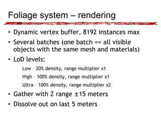 Foliage system – rendering 
• Dynamic vertex buffer, 8192 instances max 
• Several batches (one batch == all visible 
objects with the same mesh and materials) 
• LoD levels: 
Low – 20% density, range multiplier x1 
High – 100% density, range multiplier x1 
Ultra – 100% density, range multiplier x2 
• Gather with Z range ±15 meters 
• Dissolve out on last 5 meters 
 