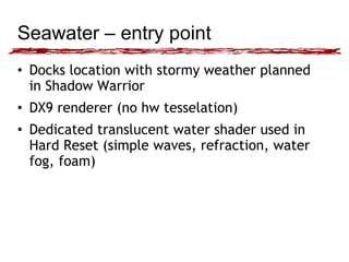 Seawater – entry point 
• Docks location with stormy weather planned 
in Shadow Warrior 
• DX9 renderer (no hw tesselation) 
• Dedicated translucent water shader used in 
Hard Reset (simple waves, refraction, water 
fog, foam) 
 