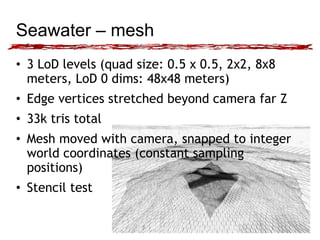 Seawater – mesh 
• 3 LoD levels (quad size: 0.5 x 0.5, 2x2, 8x8 
meters, LoD 0 dims: 48x48 meters) 
• Edge vertices stretched beyond camera far Z 
• 33k tris total 
• Mesh moved with camera, snapped to integer 
world coordinates (constant sampling 
positions) 
• Stencil test 
 