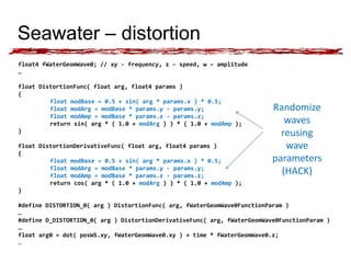 Seawater – distortion 
float4 fWaterGeomWave0; // xy - frequency, z - speed, w – amplitude 
… 
float DistortionFunc( float arg, float4 params ) 
{ 
float modBase = 0.5 + sin( arg * params.x ) * 0.5; 
float modArg = modBase * params.y - params.y; 
float modAmp = modBase * params.z - params.z; 
return sin( arg * ( 1.0 + modArg ) ) * ( 1.0 + modAmp ); 
} 
float DistortionDerivativeFunc( float arg, float4 params ) 
{ 
float modBase = 0.5 + sin( arg * params.x ) * 0.5; 
float modArg = modBase * params.y - params.y; 
float modAmp = modBase * params.z - params.z; 
return cos( arg * ( 1.0 + modArg ) ) * ( 1.0 + modAmp ); 
} 
Randomize 
waves 
reusing 
wave 
parameters 
(HACK) 
#define DISTORTION_0( arg ) DistortionFunc( arg, fWaterGeomWave0FunctionParam ) 
… 
#define D_DISTORTION_0( arg ) DistortionDerivativeFunc( arg, fWaterGeomWave0FunctionParam ) 
… 
float arg0 = dot( posWS.xy, fWaterGeomWave0.xy ) + time * fWaterGeomWave0.z; 
… 
 