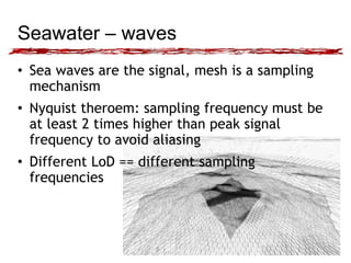 Seawater – waves 
• Sea waves are the signal, mesh is a sampling 
mechanism 
• Nyquist theroem: sampling frequency must be 
at least 2 times higher than peak signal 
frequency to avoid aliasing 
• Different LoD == different sampling 
frequencies 
 
