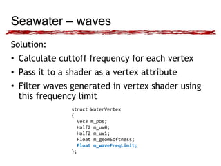Seawater – waves 
Solution: 
• Calculate cuttoff frequency for each vertex 
• Pass it to a shader as a vertex attribute 
• Filter waves generated in vertex shader using 
this frequency limit 
struct WaterVertex 
{ 
Vec3 m_pos; 
Half2 m_uv0; 
Half2 m_uv1; 
Float m_geomSoftness; 
Float m_waveFreqLimit; 
}; 
 