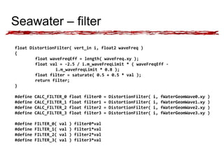 Seawater – filter 
float DistortionFilter( vert_in i, float2 waveFreq ) 
{ 
float waveFreqEff = length( waveFreq.xy ); 
float val = -2.5 / i.m_waveFreqLimit * ( waveFreqEff - 
i.m_waveFreqLimit * 0.8 ); 
float filter = saturate( 0.5 + 0.5 * val ); 
return filter; 
} 
#define CALC_FILTER_0 float filter0 = DistortionFilter( i, fWaterGeomWave0.xy ) 
#define CALC_FILTER_1 float filter1 = DistortionFilter( i, fWaterGeomWave1.xy ) 
#define CALC_FILTER_2 float filter2 = DistortionFilter( i, fWaterGeomWave2.xy ) 
#define CALC_FILTER_3 float filter3 = DistortionFilter( i, fWaterGeomWave3.xy ) 
#define FILTER_0( val ) filter0*val 
#define FILTER_1( val ) filter1*val 
#define FILTER_2( val ) filter2*val 
#define FILTER_3( val ) filter3*val 
 
