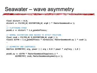 Seawater – wave asymmetry 
float distort = 0.0; 
distort += FILTER_0( DISTORTION_0( arg0 ) * fWaterGeomWave0.w ); 
… 
// FLATTENING STAGE 
posWS.z += distort * i.m_geomSoftness; 
// NORMAL DISTORTION CODE NEEDED TO AFFECT POSITION 
float cos0 = FILTER_0( D_DISTORTION_0( arg0 ) ); 
float2 diff0 = i.m_geomSoftness * normalize( fWaterGeomWave0.xy ) * cos0 ); 
… 
// ASYMMETRY AND CHOPPINESS 
#define ASYMMETRY( arg, power ) ( arg > 0.0 ? power * arg*arg : 1.0 ) 
posWS.xy += diff0 * fWaterGeomWaveChoppiness.x * 
ASYMMETRY( cos0, fWaterGeomWaveAsymmetry.x ); 
 