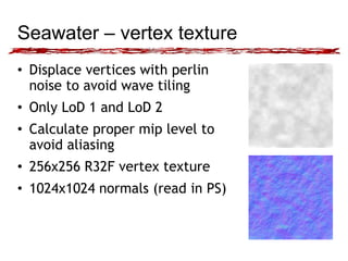 Seawater – vertex texture 
• Displace vertices with perlin 
noise to avoid wave tiling 
• Only LoD 1 and LoD 2 
• Calculate proper mip level to 
avoid aliasing 
• 256x256 R32F vertex texture 
• 1024x1024 normals (read in PS) 
 
