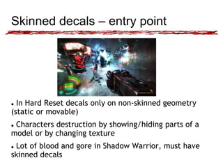 Skinned decals – entry point 
 In Hard Reset decals only on non-skinned geometry 
(static or movable) 
 Characters destruction by showing/hiding parts of a 
model or by changing texture 
 Lot of blood and gore in Shadow Warrior, must have 
skinned decals 
 