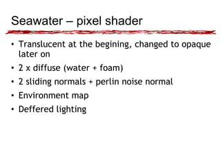 Seawater – pixel shader 
• Translucent at the begining, changed to opaque 
later on 
• 2 x diffuse (water + foam) 
• 2 sliding normals + perlin noise normal 
• Environment map 
• Deffered lighting 
 
