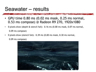 Seawater – results 
• GPU time 0.80 ms (0.02 ms mask, 0.25 ms normal, 
0.53 ms compose) @ Radeon R9 270, 1920x1080 
• 0 pixels draw (depth & stencil fail): 0.16 ms (0.00 ms mask, 0.07 ms normal, 
0.09 ms compose) 
• 0 pixels draw (stencil fail): 0.39 ms (0.00 ms mask, 0.30 ms normal, 
0.09 ms compose) 
 