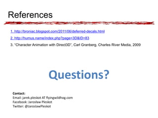 References 
1. http://broniac.blogspot.com/2011/06/deferred-decals.html 
2. http://humus.name/index.php?page=3D&ID=83 
3. “Character Animation with Direct3D”, Carl Granberg, Charles River Media, 2009 
Questions? 
Contact: 
Email: jarek.pleskot AT flyingwildhog.com 
Facebook: Jarosław Pleskot 
Twitter: @JaroslawPleskot 
