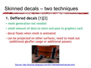 Skinned decals – two techniques 
1. Deffered decals [1][2] 
+ mesh generation not needed 
+ small amount of data to store and pass to graphics card 
- decal floats when mesh is animated 
- can be projected on other surfaces, need to mask out 
(additional gbuffer usage or additional passes) 
Source: http://broniac.blogspot.com/2011/06/deferred-decals.html 
 