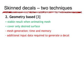 Skinned decals – two techniques 
2. Geometry based [3] 
+ stable result when animating mesh 
+ cover only desired surface 
- mesh generation: time and memory 
- additional input data required to generate a decal 
 