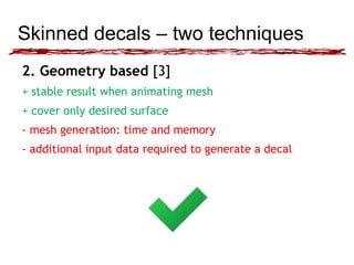 Skinned decals – two techniques 
2. Geometry based [3] 
+ stable result when animating mesh 
+ cover only desired surface 
- mesh generation: time and memory 
- additional input data required to generate a decal 
 