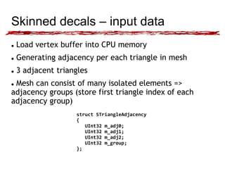 Skinned decals – input data 
 Load vertex buffer into CPU memory 
 Generating adjacency per each triangle in mesh 
 3 adjacent triangles 
 Mesh can consist of many isolated elements => 
adjacency groups (store first triangle index of each 
adjacency group) 
struct STriangleAdjacency 
{ 
UInt32 m_adj0; 
UInt32 m_adj1; 
UInt32 m_adj2; 
UInt32 m_group; 
}; 
 
