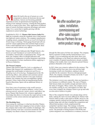 Modern life lead to the use of sensors as a core
component in almost all electronic devices and
machines. Sensors are becoming gradually
important in terms of operational area beginning with
mining of raw material to process, creating the ﬁnal product,
and sale or export of the same. Thus, application of diﬀerent
types of sensors facilitates numerous advantages and sensor
usage. It is a sector that is rapidly growing with the
expansion in sensor technology.
Established in 2011-12, Thames Side Sensors India Pvt.
Ltd. has eventually raised the standards since it had entered
into high-tech sensor solutions. The company manufactures
weighing sensors, popularly known as Load Cells based on
Strain Gauge technology. Strain-gauge based load cells are
used for various applications and constitute high accuracy.
From a small industrial unit to a large process plant, these
sensors are used in almost every sphere.
Thames Side Sensors India provides Weight Sensors, also
known as Load Transducers or Load Cells beside its
Assemblies, Junction Box or Summation Box. Along with
these, the company oﬀers its Weight Indicators and
controllers as components to System Integrators and OEMs
who incorporate it in their machineries before supplying it
to Process Industries.
The Parent Company
Thames Side Sensors India Pvt. Ltd. is a subsidiary of
Thames Side Sensors Ltd. established in 1970, which is
amongst the world leaders in Industrial and Process
Weighing load cell technology. Headquartered in the UK
and having oﬃces, sales partners and customers spread
across seventy countries and into every type of process
industry, the company has truly accomplished a global
presence. It has a state-of-the-art manufacturing facility
based at Barcelona, Spain with an additional factory in
Morocco.
Over forty years of experience to the world’s process
industries in sectors as varied as oﬀshore, cement, food,
pharmaceuticals, minerals, metals, plastics and others, has
given Thames Side Sensors Ltd., extensive application
knowledge that allows it to become the expert adviser to the
customers on the correct selection and application of the
products.
The Hardship Story
Overcoming the challenges is what best describes Thames
Side Sensors India! Since stepping its foot on India’s shore,
the company had to deal with a number of challenges. The
Indian economy went into a recession around the time the
company was about to frame its cornerstones. It went
through the labor pain of all the new startups. The company
had no customer in India and the initial business was a
struggle. Even on marketing and sales front, there were
multiple challenges as the brand was unknown and there
were a number of reputed manufacturers already available.
Adding to the trouble, there were ultra-low-priced Chinese
products obtainable in the market.
In 2013, there was a massive upheaval in the currency. The
US Dollar and the Euro rates were at an all-time high,
increasing overall cost of products, making it almost
unviable for the customers. However, through persistent
rd
eﬀorts, the company managed to break even in the 3 year
and turned proﬁtable thereafter.
The initiation is never easy especially when one launches a
new business in a diﬀerent country. The start of Thames
Side Sensors India was humble enough and dealt with its
fair share of struggles. Many a times, the company never
saw hurdles coming its way, and tripped over them. But
every time it tripped, the company learnt to get up and walk
an extra mile to achieve its goals.
Most of the competitor brands were already doing well in
India, making the start even more diﬃcult for Thames Side
Sensors India to make a sales pitch to OEMs. However, the
company quickly realized not all competitors had the entire
product range and with that it handled the competition and
oﬀered them products which complimented the
competitor’s product range. This strategy worked for
Thames Side Sensors India in establishing a niche in the
sector. The principle of doing business with OEMs and
system integrators was considered as a weakness, however
Weoﬀerexcellentpre-
sales,installation,
commissioningand
after-salessupport
thruourPartnersforour
entireproductrange
 