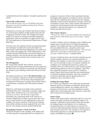 it gradually became the company’s strength in gaining more
clients.
Noteworthy Achievements
“We are the ﬁrst choice of over 350 OEMs and System
Integrators involved in making machineries for Process
Weighing applications”
Started just seven years ago, Thames Side Sensors India is
one of the largest suppliers of high-quality load cells and
weighing accessories in India. The company has unique
products for corrosive, hazardous and high temperature
applications. Most of its products are approved for Legal
for Trade application by International Organization of Legal
Metrology.
Over the years, the company has been recognized amongst
the frontrunners in India whose load cells model was
approved by Legal Metrology Department, Government of
India. Today, the company has a PAN India presence, with
carefully selected OEM partners and system Integrators at
strategic locations, who can provide pre-sales support and
post sales technical assistance from a location near to its
customers.
The Management
Mr. Josep Sabate and Mr. Steven Brown, are the two
foreign directors residing at Barcelona and UK respectively.
Mr. Brown has invested all his experience and time during
the formative years shuttling extensively between UK and
India.
The Indian operations are led by Mr. Rakesh Valeja, who
has over 2 decades’ experience in Industrial Weighing and
Process Automations. He has been acknowledged by the
management and his peers in making Thames Side Sensors
as a prominent, recognized and well-respected brand in
India.
Rakesh is a motivating team leader with exceptional
leadership skills. He is committed to energise, engage and
inspire others. Building long term relationships with
customers as well as with the team, is part of his
personality. He is passionate about work, believes in
customer delight and is willing to go an extra mile. He is
always on the lookout for new opportunities to grow the
company. He amazes customers with his quick response
time and this attribute has been adopted by the rest of the
team as well, gaining customer goodwill and loyalty.
Recognizing Customer’s Needs at its Best
During the formation of the company, team Thames did
several researches to understand what was needed by its
prospective customers. Most of them mentioned that they
need high quality products in competitive prices with short
term delivery. Guided by these expectations, the company
diligently worked towards meeting its customers’ needs and
succeeded to a great extent. Today, Thames Side Sensors is
amongst the top international load cell manufacturing
companies, who provide products to its customers on
shortest possible delivery time.
Why Choose Thames?
“We treat our clients as our most valuable asset and always
stay focused on what matters most to our clients,” asserts
Rakesh.
In today’s complex and ever-changing world, reliability and
quality are key requirements of an industrial equipment
supplier. The company provides excellent product quality,
fast and reliable deliveries, competitive prices and
exceptional services to its valued customers. “We never lose
sight of how our product can make their processes
accurate, reliable and safe,” he added further.
Customer delight has been critical for the continued success
and the company objectives are centred around this. In
addition, the company as well as the core team is aware of
the ‘cost of ownership’ in times of economic instability. Its
conﬁdence in its manufacturing processes, quality and
reliability allows it to oﬀer up to ﬁve years warranty against
manufacturing defects on most of its products. Apart from
this, unmatched customer service and 24x7 responses
makes Thames Side Sensors India the most trusted partner
in industrial weighing technology, where the customer is
assured of technically superior, quality products at a
competitive price, delivered on time.
Guiding the Young Minds
It is a niche yet competitive zone with many international,
domestic and low-cost players crowding the market-space.
Acknowledging this scenario, the company advices the
beginners to be innovative, provide exceptional customer
support and work transparently with customers to gain their
trust to become ﬁrst amongst equals.
Future Goals
Thames Side Sensors India continuously thrives to serve the
clients with quality products and continued support. The
company is aﬃrmative and devoted to being one amongst
the leading brands in the Industry. For its continuous
exceptional growth, it would continue to come up with
innovative and technologically advanced weighing sensors
and associated electronics. The company is on a mission to
make Indian operation as a business hub for SAARC
nations and Middle East region.
 