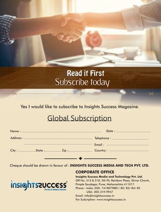 Read it FirstRead it First
Subscribe today
Global Subscription
Yes I would like to subscribe to Insights Success Magazine.
Address :
Country :City : State : Zip :
Date :
CORPORATE OFFICE
Name :
Telephone :
Email :
Insights Success Media and Technology Pvt. Ltd.
Off No. 513 & 510, 5th Flr, Rainbow Plaza, Shivar Chowk,
Pimple Saudagar, Pune, Maharashtra 411017.
Phone - India: 020- 7410079881/ 82/ 83/ 84/ 85
USA: 302-319-9947
Email: info@insightssuccess.in
For Subcription: www.insightssuccess.in
Cheque should be drawn in favour of : INSIGHTS SUCCESS MEDIA AND TECH PVT. LTD.
 