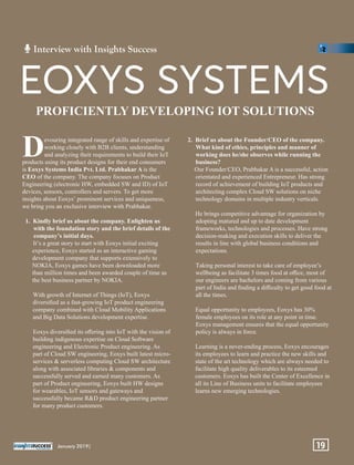evouring integrated range of skills and expertise of
Dworking closely with B2B clients, understanding
and analyzing their requirements to build their IoT
products using its product designs for their end consumers
is Eoxys Systems India Pvt. Ltd. Prabhakar A is the
CEO of the company. The company focuses on Product
Engineering (electronic HW, embedded SW and ID) of IoT
devices, sensors, controllers and servers. To get more
insights about Eoxys’ prominent services and uniqueness,
we bring you an exclusive interview with Prabhakar.
1. Kindly brief us about the company. Enlighten us
with the foundation story and the brief details of the
company’s initial days.
It’s a great story to start with Eoxys initial exciting
experience, Eoxys started as an interactive gaming
development company that supports extensively to
NOKIA, Eoxys games have been downloaded more
than million times and been awarded couple of time as
the best business partner by NOKIA.
With growth of Internet of Things (IoT), Eoxys
diversiﬁed as a fast-growing IoT product engineering
company combined with Cloud Mobility Applications
and Big Data Solutions development expertise.
Eoxys diversiﬁed its oﬀering into IoT with the vision of
building indigenous expertise on Cloud Software
engineering and Electronic Product engineering. As
part of Cloud SW engineering, Eoxys built latest micro-
services & serverless computing Cloud SW architecture
along with associated libraries & components and
successfully served and earned many customers. As
part of Product engineering, Eoxys built HW designs
for wearables, IoT sensors and gateways and
successfully became R&D product engineering partner
for many product customers.
2. Brief us about the Founder/CEO of the company.
What kind of ethics, principles and manner of
working does he/she observes while running the
business?
Our Founder/CEO, Prabhakar A is a successful, action
orientated and experienced Entrepreneur. Has strong
record of achievement of building IoT products and
architecting complex Cloud SW solutions on niche
technology domains in multiple industry verticals.
He brings competitive advantage for organization by
adopting matured and up to date development
frameworks, technologies and processes. Have strong
decision-making and execution skills to deliver the
results in line with global business conditions and
expectations.
Taking personal interest to take care of employee’s
wellbeing as facilitate 3 times food at oﬃce, most of
our engineers are bachelors and coming from various
part of India and ﬁnding a diﬃculty to get good food at
all the times.
Equal opportunity to employees, Eoxys has 30%
female employees on its role at any point in time.
Eoxys management ensures that the equal opportunity
policy is always in force.
Learning is a never-ending process, Eoxys encourages
its employees to learn and practice the new skills and
state of the art technology which are always needed to
facilitate high quality deliverables to its esteemed
customers. Eoxys has built the Center of Excellence in
all its Line of Business units to facilitate employees
learns new emerging technologies.
PROFICIENTLY DEVELOPING IOT SOLUTIONS
EOXYS SYSTEMS
Interview with Insights Success
January 2019| 19
 