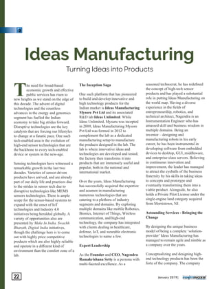 Turning Ideas into Products
Ideas Manufacturing
The need for broad-based
economic growth and eﬀective
public services has risen to
new heights as we stand on the edge of
this decade. The advent of digital
technologies and the countless
advances in the energy and genomics
segment has fuelled the Indian
economy to take big strides forward.
Disruptive technologies are the key
catalysts that are forcing our lifestyles
to change at a fanatic pace. One such
tech-enabled area is the evolution of
high-end sensor technologies that are
the backbone to every tech-enabled
device or system in the new-age.
Sensing technologies have witnessed a
remarkable growth in the last two
decades. Varieties of sensor-driven
products have arrived, and are already
part of our daily life and practices due
to the strides in sensor tech due to
disruptive technologies like MEMS
sensors technologies. There is ample
scope for the sensor-based systems to
expand with the onset of IoT
technologies and Industry 4.0
initiatives being heralded globally. A
variety of opportunities also are
presented by Make In India, Swachh
Bharath, Digital India initiatives,
though the challenge here is to come
out with highly price competitive
products which are also highly reliable
and operate in a diﬀerent kind of
environment than the comfort zone of a
lab.
The Inception Saga
One such platform that has pioneered
to build and develop innovative and
high technology products for the
Indian market is Ideas Manufacturing
Mysore Pvt Ltd and its associated
R&D lab Ideas Unlimited. While
Ideas Unlimited, Mysuru was incepted
in 2009, Ideas Manufacturing Mysore
Pvt Ltd was formed in 2012 to
complement the lab as a dedicated
manufacturing setup to manufacture
the products designed in the lab. The
lab is where innovative ideas and
technologies are developed and tested;
the factory then transforms it into
products that are immensely useful and
popular, both in the national and
international market.
Over the years, Ideas Manufacturing
has successfully acquired the expertize
and acumen in manufacturing
numerous technologies that are
catering to a plethora of industry
segments and domains. By exploring
multiple domains like mobile Robotics,
Bionics, Internet of Things, Wireless
communication, and high-end
technology, the company has integrated
with clients dealing in healthcare,
defense, IoT, and wearable electronic
technologies to name a few.
Expert Leadership
As the Founder and CEO, Nagendra
Ramakrishana Setty is a persona with
multi-faceted excellence. As a
seasoned technocrat, he has redeﬁned
the concept of high-tech sensor
products and has played a substantial
role in putting Ideas Manufacturing on
the world map. Having a diverse
experience in the ﬁelds of
entrepreneurship, robotics, and
technical architect, Nagendra is an
Instrumentation Engineer who has
amassed skill and business wisdom in
multiple domains. Being an
inventor – designing and
manufacturing robots in his early
career, he has been instrumental in
developing software from embedded
devices to desktop, GUI, middleware,
and enterprise-class servers. Believing
in continuous innovation and
improvement, the leader has managed
to attract the eyeballs of the business
fraternity by his skills in taking ideas
to concepts and prototype and
eventually transforming them into a
viable product. Alongside, he also
holds a Private Pilot License under the
single-engine land category acquired
from Morristown, NJ.
Astounding Services - Bringing the
Change
By designing the unique business
model of being a complete ‘solution-
provider’ Ideas Manufacturing has
managed to remain agile and nimble as
a company over the years.
Conceptualizing and designing high-
end technology products has been the
forte of the company. The company
January 2019|22
 