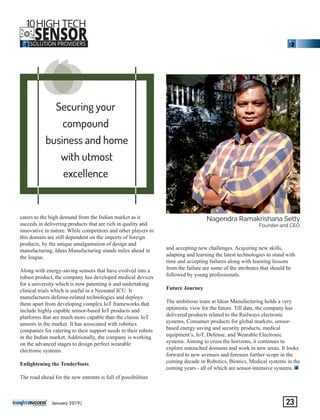 Securing your
compound
business and home
with utmost
excellence
‘‘‘
caters to the high demand from the Indian market as it
succeds in delivering products that are rich in quality and
innovative in nature. While competitors and other players in
this domain are still dependent on the imports of foreign
products, by the unique amalgamation of design and
manufacturing, Ideas Manufacturing stands miles ahead in
the league.
Along with energy-saving sensors that have evolved into a
robust product, the company has developed medical devices
for a university which is now patenting it and undertaking
clinical trials which is useful in a Neonatal ICU. It
manufactures defense-related technologies and deploys
them apart from developing complex IoT frameworks that
include highly capable sensor-based IoT products and
platforms that are much more capable than the classic IoT
sensors in the market. It has associated with robotics
companies for catering to their support needs to their robots
in the Indian market. Additionally, the company is working
on the advanced stages to design perfect wearable
electronic systems.
Enlightening the Tenderfoots
The road ahead for the new entrants is full of possibilities
and accepting new challenges. Acquiring new skills,
adapting and learning the latest technologies to stand with
time and accepting failures along with learning lessons
from the failure are some of the attributes that should be
followed by young professionals.
Future Journey
The ambitious team at Ideas Manufacturing holds a very
optimistic view for the future. Till date, the company has
delivered products related to the Railways electronic
systems, Consumer products for global markets, sensor-
based energy saving and security products, medical
equipment’s, IoT, Defense, and Wearable Electronic
systems. Aiming to cross the horizons, it continues to
explore untouched domains and work in new areas. It looks
forward to new avenues and foresees further scope in the
coming decade in Robotics, Bionics, Medical systems in the
coming years - all of which are sensor-intensive systems.
‘‘‘‘‘‘‘‘‘‘‘‘
Nagendra Ramakrishana Setty
Founder and CEO
January 2019| 23
10HIGH TECH
SENSORSOLUTION PROVIDERS
THE
 