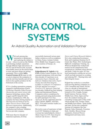 An Adroit Quality Automation and Validation Partner
INFRA CONTROL
SYSTEMS
With each passing day,
automation is taking pace
and exploring the market to
its core – where in a device like Mobile
is performing multiple operations
through diﬀerent Apps and sensors. In
this IoT and AI based world, accurate
and reliable sensor are the need of hour
as more and more things are getting
automated. This is where Infra
Control Systems (ICS) steps in with
an aim to empower the companies to
reap the real-time beneﬁts and roll out
best-in-class quality products for the
betterment of the society.
ICS is a leading automation company
engaged in manufacturing of latest
Technology Humidity-Temp-Pressure
Monitoring and control system with
Japanese technology sensors, Data
Loggers and PC-based SCADA
Systems. Established in 1996, the
company has been catering majorly to
Pharmaceutical-Chemical Sector,
Major Process-Power Plants and
Research organizations. Additionally,
the company is also a leading
Calibration and Software Validation
Service provider company.
With more than two decades of
industrial experience, ICS has
successfully harnessed various giant
Indian ventures as well as companies
in China, France, Iceland, Ireland,
USA, Middle East, Singapore, many
other countries of Europe, etc.
Meet the ‘Director’
Kalpeshkumar R. Vaghela is the
CEO of Infra Control Systems. He is a
seasoned entrepreneur with more than
three decades of experience as an
Automation Expert, Humidity and
Software Validation Specialist, Expert
Trainer for CSV-Data Integrity-
GAMP5-21 CFR part 11 Compliance-
ICH Q9, and Risk assessment –
Proactive CSV Approach. Since last
two decades, Kalpesh has been helping
Indian and International Pharma
Companies achieve compliance by
training and motivating professionals
for QbD and Right-First-Time
Approach. He has supported client for
many USFDA, MHRA, ANVISA,
MCC, TGA and Customer Audits as a
CSV consultant.
His twelve years of experience in high
level CSV Validation in India and
overseas has made Kalpesh a Subject
Matter Expert in CSV, Data Integrity
Audit for Life Science – Medical
Device and Clinical Research Industry.
He is also conducting Governance-
Risk and Compliance Seminar for IT
Giants like Wipro, HCL Technologies,
MphesiS, Complinace Training, etc.
Wherever Kalpesh has worked and
trained, he has unanimously been
recognized as a brilliant course director
and guide. Under his aegis, ICS has
been prominently crafting out services
which can help customers in avoiding
and reducing 483 – Warning letter and
Data Integrity Issues.
Kalpesh has worked as a consultant
with most big pharma companies as a
CSV Consultant and Trainer. He has
close to a decade of international
experience of working with companies
located in USA, Canada, Europe,
South America, Norway, Africa,
Middle East, China, Japan and Far
East. He conducts training and
consulting in many parts of the world
which include USA, Europe, China,
and Middle East (Oman - Saudi Arabia
and Iran). He has also conducted
training at Companies like Sun
Pharma, Cipla, Glenmark, Fresenius
Kabi, Alembic, Biocon Group
companies, Emerson Process
Management and many more.
January 2019|24
 