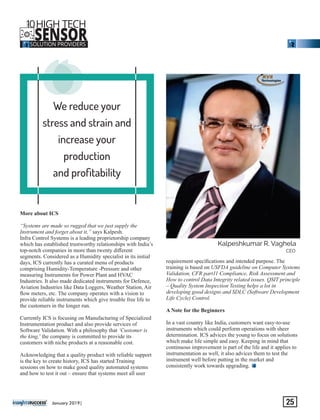 We reduce your
stress and strain and
increase your
production
and proﬁtability
‘‘‘More about ICS
“Systems are made so rugged that we just supply the
Instrument and forget about it,” says Kalpesh.
Infra Control Systems is a leading proprietorship company
which has established trustworthy relationships with India’s
top-notch companies in more than twenty diﬀerent
segments. Considered as a Humidity specialist in its initial
days, ICS currently has a curated menu of products
comprising Humidity-Temperature -Pressure and other
measuring Instruments for Power Plant and HVAC
Industries. It also made dedicated instruments for Defence,
Aviation Industries like Data Loggers, Weather Station, Air
ﬂow meters, etc. The company operates with a vision to
provide reliable instruments which give trouble free life to
the customers in the longer run.
Currently ICS is focusing on Manufacturing of Specialized
Instrumentation product and also provide services of
Software Validation. With a philosophy that ‘Customer is
the king,’ the company is committed to provide its
customers with niche products at a reasonable cost.
Acknowledging that a quality product with reliable support
is the key to create history, ICS has started Training
sessions on how to make good quality automated systems
and how to test it out – ensure that systems meet all user
requirement speciﬁcations and intended purpose. The
training is based on USFDA guideline on Computer Systems
Validation, CFR part11 Compliance, Risk Assessment and
How to control Data Integrity related issues. QSIT principle
– Quality System Inspection Testing helps a lot in
developing good designs and SDLC (Software Development
Life Cycle) Control.
A Note for the Beginners
In a vast country like India, customers want easy-to-use
instruments which could perform operations with sheer
determination. ICS advices the young to focus on solutions
which make life simple and easy. Keeping in mind that
continuous improvement is part of the life and it applies to
instrumentation as well, it also advices them to test the
instrument well before putting in the market and
consistently work towards upgrading.
‘‘‘‘‘‘‘‘‘‘‘‘
Kalpeshkumar R. Vaghela
CEO
10HIGH TECH
SENSORSOLUTION PROVIDERS
THE
January 2019| 25
 
