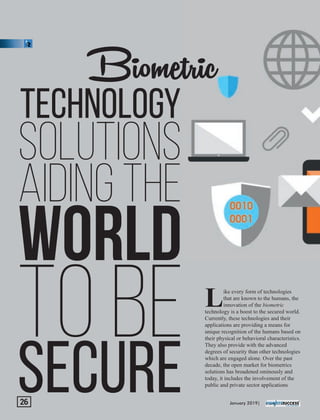 Biometric
TECHNOLOGY
SOLUTIONS
AIDING THE
WORLD
TO BE
SECURE
ike every form of technologies
Lthat are known to the humans, the
innovation of the biometric
technology is a boost to the secured world.
Currently, these technologies and their
applications are providing a means for
unique recognition of the humans based on
their physical or behavioral characteristics.
They also provide with the advanced
degrees of security than other technologies
which are engaged alone. Over the past
decade, the open market for biometrics
solutions has broadened ominously and
today, it includes the involvement of the
public and private sector applications
January 2019|26
 