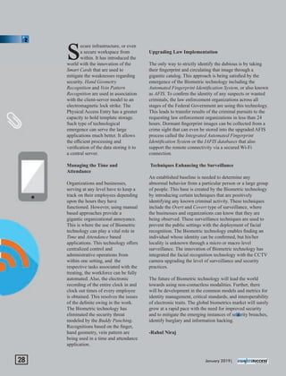 ecure infrastructure, or even
sa secure workspace from
within. It has introduced the
world with the innovation of the
Smart Cards that are used to
mitigate the weaknesses regarding
security. Hand Geometry
Recognition and Vein Pattern
Recognition are used in association
with the client-server model to an
electromagnetic lock strike. The
Physical Access Entry has a greater
capacity to hold template storage.
Such type of technological
emergence can serve the large
applications much better. It allows
the eﬃcient processing and
veriﬁcation of the data storing it to
a central server.
Managing the Time and
Attendance
Organizations and businesses,
serving at any level have to keep a
track on their employees depending
upon the hours they have
functioned. However, using manual
based approaches provide a
gigantic organizational annoyance.
This is where the use of Biometric
technology can play a vital role in
Time and Attendance based
applications. This technology oﬀers
centralized control and
administrative operations from
within one setting, and the
respective tasks associated with the
treating, the workforce can be fully
automated. Also, the electronic
recording of the entire clock in and
clock out times of every employee
is obtained. This resolves the issues
of the deﬁnite swing in the work.
The Biometric technology has
eliminated the security threat
modeled by the Buddy Punching.
Recognitions based on the ﬁnger,
hand geometry, vein pattern are
being used in a time and attendance
application.
Upgrading Law Implementation
The only way to strictly identify the dubious is by taking
their ﬁngerprint and circulating that image through a
gigantic catalog. This approach is being satisﬁed by the
emergence of the Biometric technology including the
Automated Fingerprint Identiﬁcation System, or also known
as AFIS. To conﬁrm the identity of any suspects or wanted
criminals, the law enforcement organizations across all
stages of the Federal Government are using this technology.
This leads to transfer results of the criminal pursuits to the
requesting law enforcement organizations in less than 24
hours. Dormant ﬁngerprint images can be collected from a
crime sight that can even be stored into the upgraded AFIS
process called the Integrated Automated Fingerprint
Identiﬁcation System or the IAFIS databases that also
support the remote connectivity via a secured Wi-Fi
connection.
Techniques Enhancing the Surveillance
An established baseline is needed to determine any
abnormal behavior from a particular person or a large group
of people. This base is created by the Biometric technology
by introducing certain techniques that are positively
identifying any known criminal activity. These techniques
include the Overt and Covert type of surveillance, where
the businesses and organizations can know that they are
being observed. These surveillance techniques are used to
prevent the public settings with the deployment of facial
recognition. The Biometric technology enables ﬁnding an
individual whose identity can be conﬁrmed, but his/her
locality is unknown through a micro or macro level
surveillance. The innovation of Biometric technology has
integrated the facial recognition technology with the CCTV
camera upgrading the level of surveillance and security
practices.
The future of Biometric technology will lead the world
towards using non-contactless modalities. Further, there
will be development in the common models and metrics for
identity management, critical standards, and interoperability
of electronic traits. The global biometrics market will surely
grow at a rapid pace with the need for improved security
and to mitigate the emerging instances of security breaches,
identify burglary and information hacking.
-Rahul Niraj
January 2019|28
 